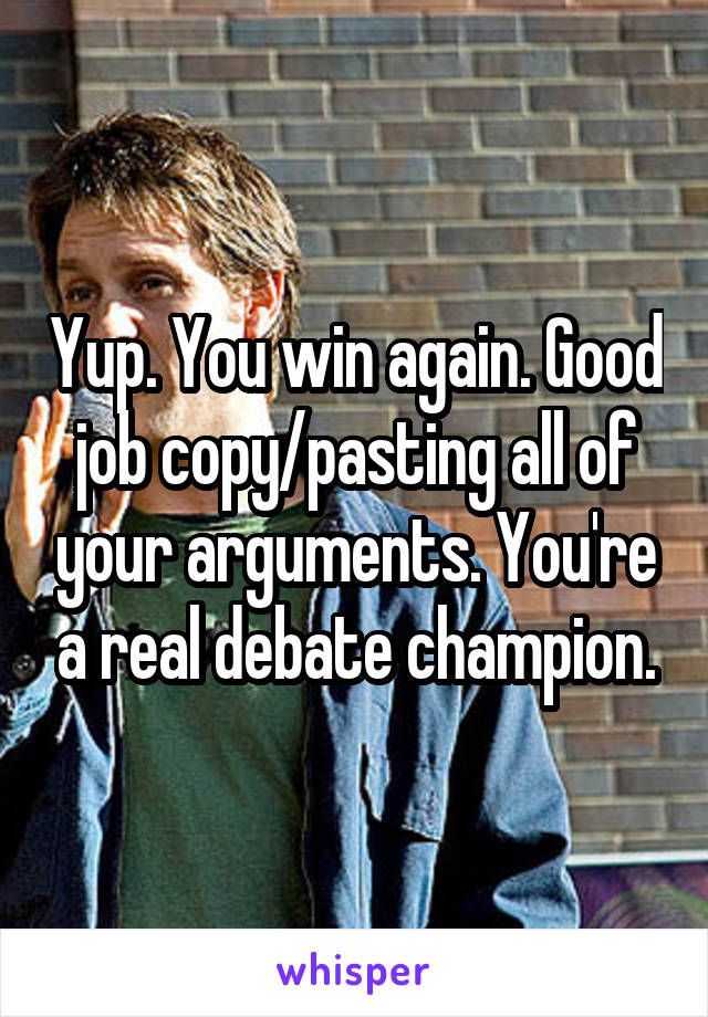 Yup. You win again. Good job copy/pasting all of your arguments. You're a real debate champion.