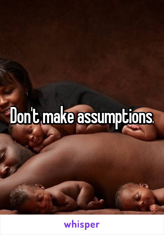 Don't make assumptions.