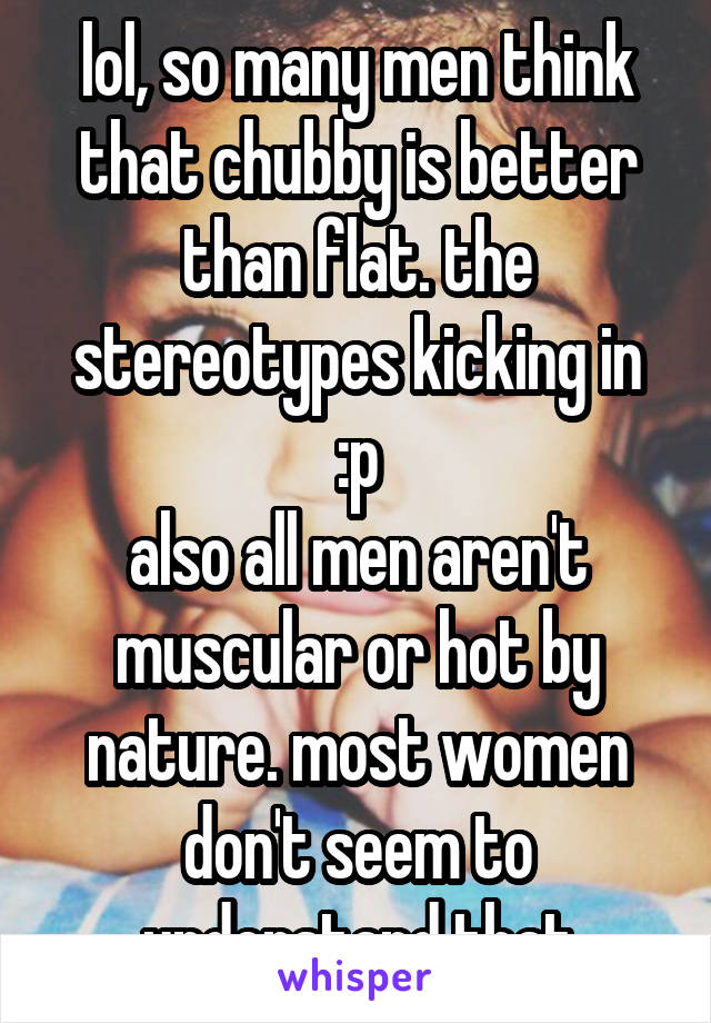 lol, so many men think that chubby is better than flat. the stereotypes kicking in :p
also all men aren't muscular or hot by nature. most women don't seem to understand that