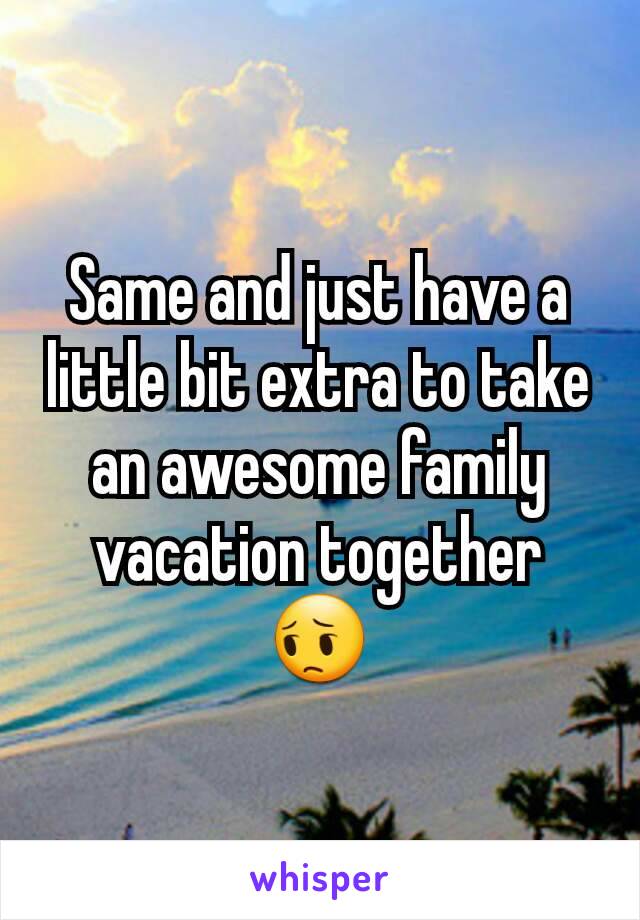Same and just have a little bit extra to take an awesome family vacation together 😔