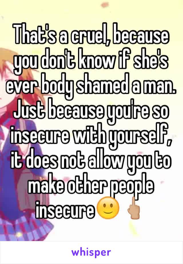 That's a cruel, because you don't know if she's ever body shamed a man. 
Just because you're so insecure with yourself, it does not allow you to make other people insecure🙂🖕🏼