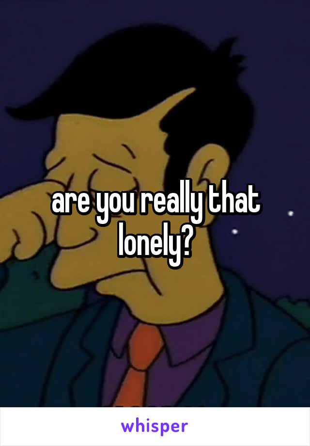 are you really that lonely?