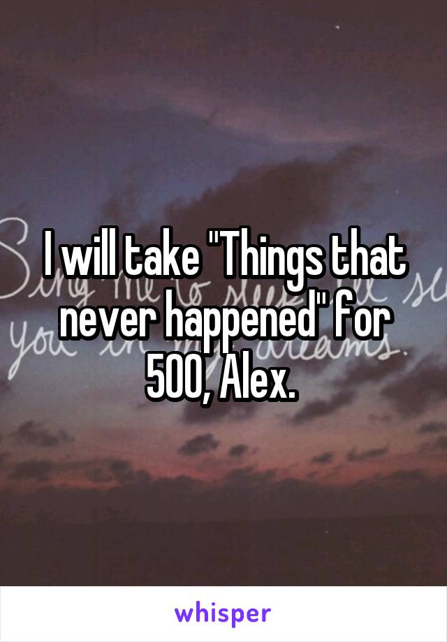 I will take "Things that never happened" for 500, Alex. 