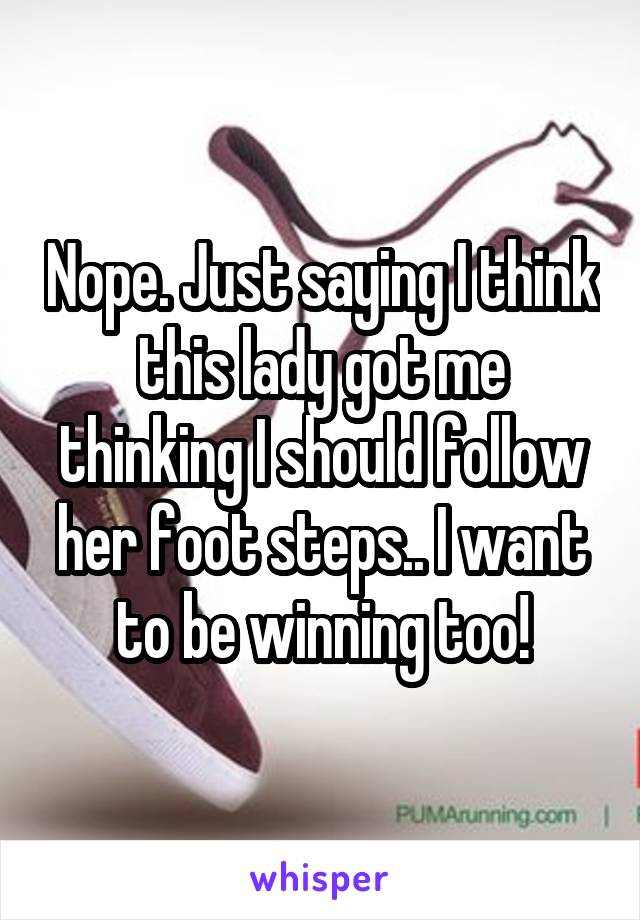 Nope. Just saying I think this lady got me thinking I should follow her foot steps.. I want to be winning too!