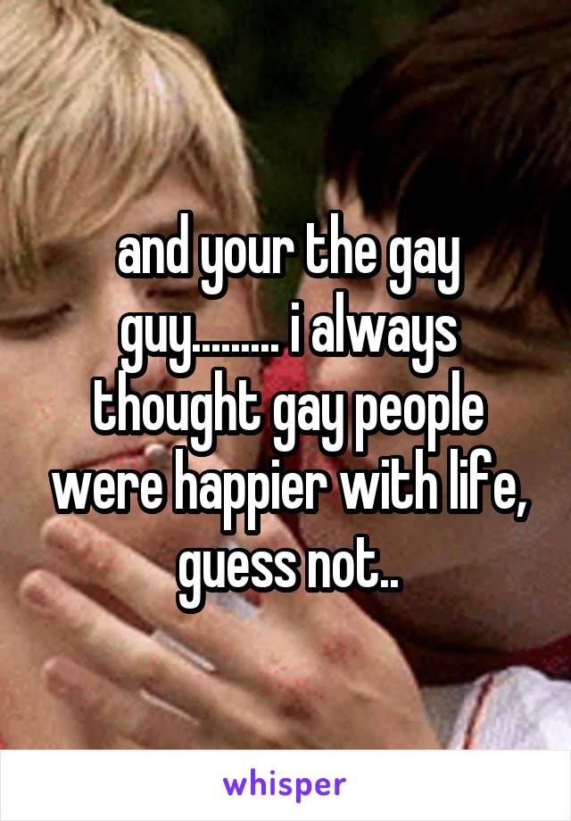 and your the gay guy......... i always thought gay people were happier with life, guess not..