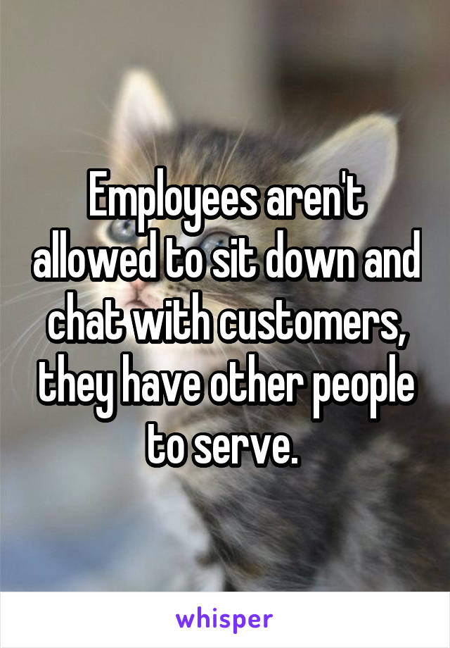 Employees aren't allowed to sit down and chat with customers, they have other people to serve. 