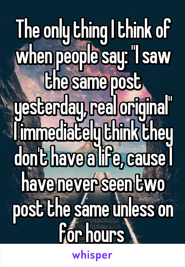 The only thing I think of when people say: "I saw the same post yesterday, real original" I immediately think they don't have a life, cause I have never seen two post the same unless on for hours 