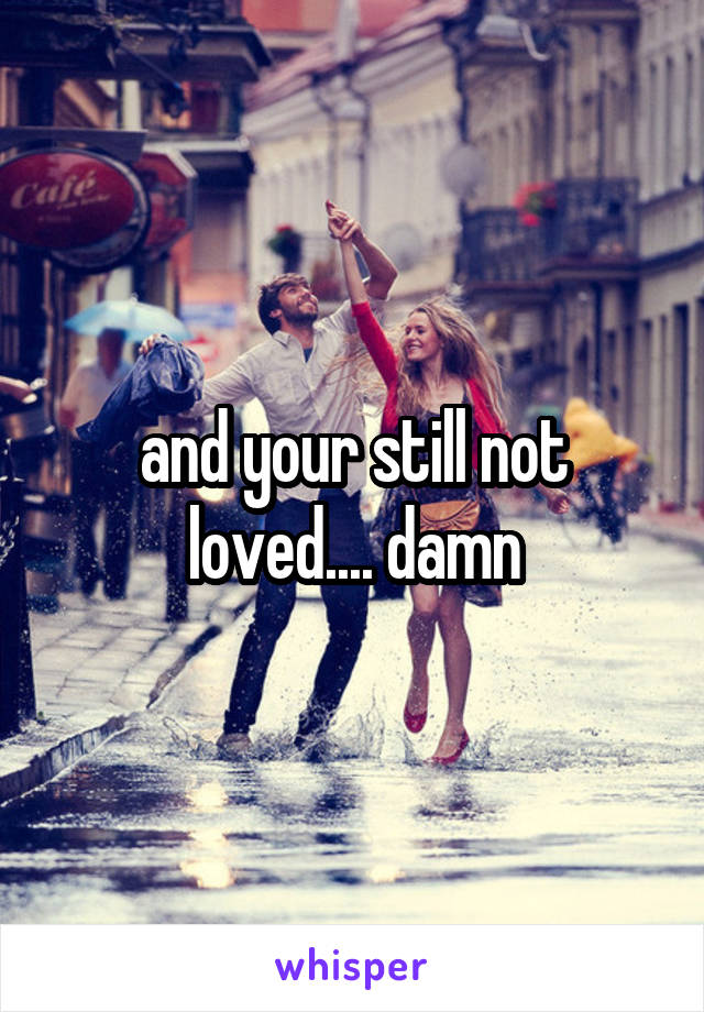 and your still not loved.... damn