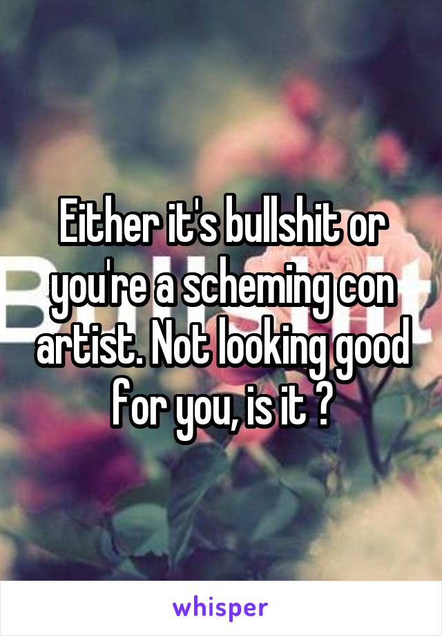 Either it's bullshit or you're a scheming con artist. Not looking good for you, is it ?
