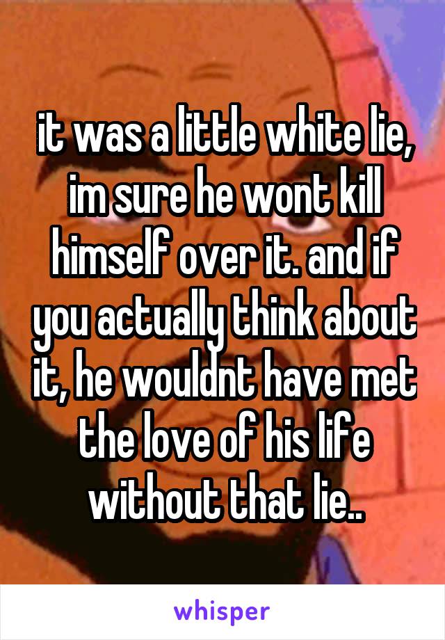 it was a little white lie, im sure he wont kill himself over it. and if you actually think about it, he wouldnt have met the love of his life without that lie..