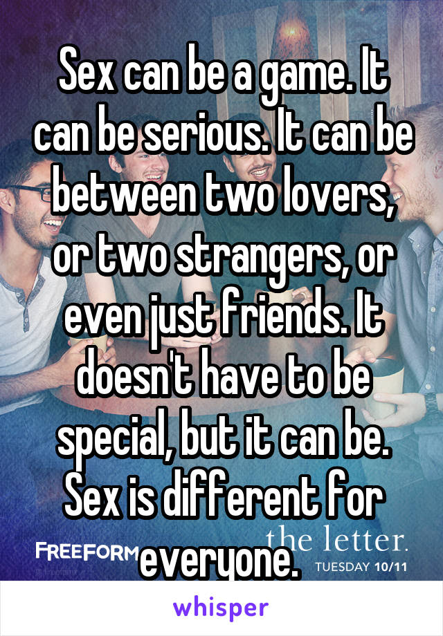 Sex can be a game. It can be serious. It can be between two lovers, or two strangers, or even just friends. It doesn't have to be special, but it can be. Sex is different for everyone. 