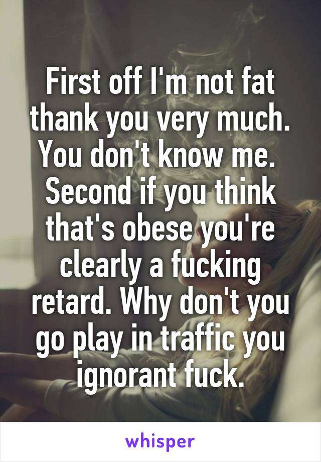 First off I'm not fat thank you very much. You don't know me. 
Second if you think that's obese you're clearly a fucking retard. Why don't you go play in traffic you ignorant fuck.