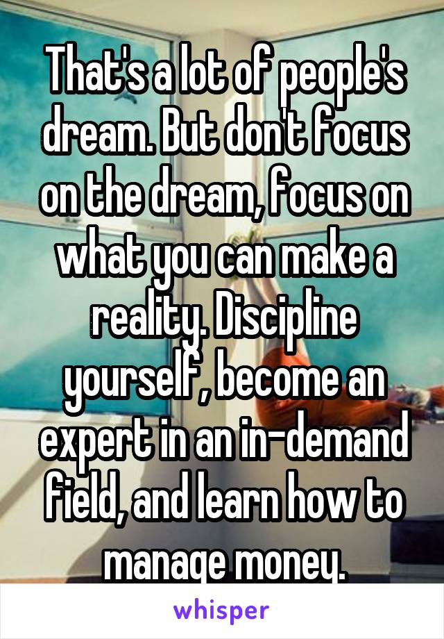 That's a lot of people's dream. But don't focus on the dream, focus on what you can make a reality. Discipline yourself, become an expert in an in-demand field, and learn how to manage money.