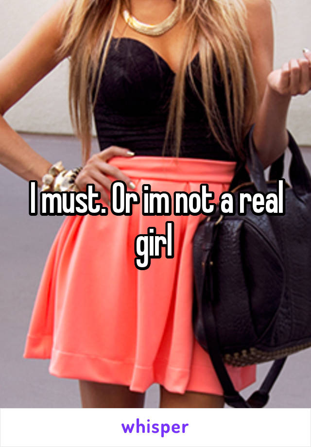 I must. Or im not a real girl 