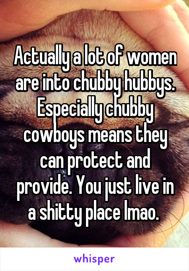 Actually a lot of women are into chubby hubbys. Especially chubby cowboys means they can protect and provide. You just live in a shitty place lmao. 