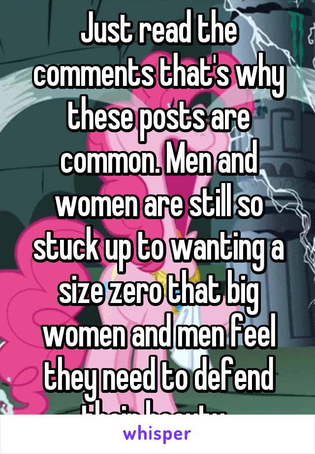 Just read the comments that's why these posts are common. Men and women are still so stuck up to wanting a size zero that big women and men feel they need to defend their beauty. 