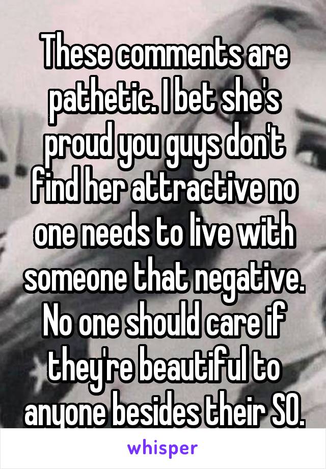 These comments are pathetic. I bet she's proud you guys don't find her attractive no one needs to live with someone that negative. No one should care if they're beautiful to anyone besides their SO.