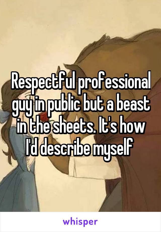 Respectful professional guy in public but a beast in the sheets. It's how I'd describe myself 