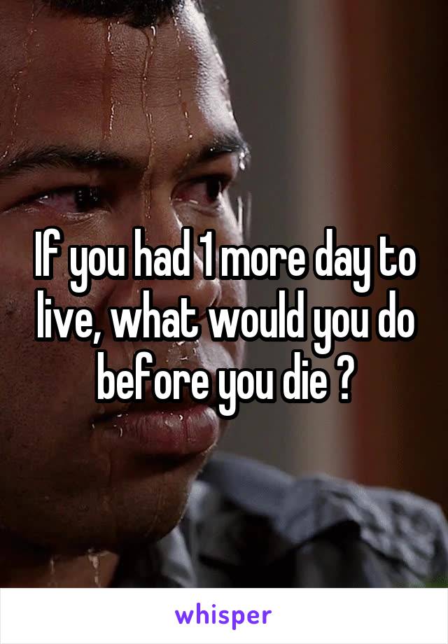 If you had 1 more day to live, what would you do before you die ?