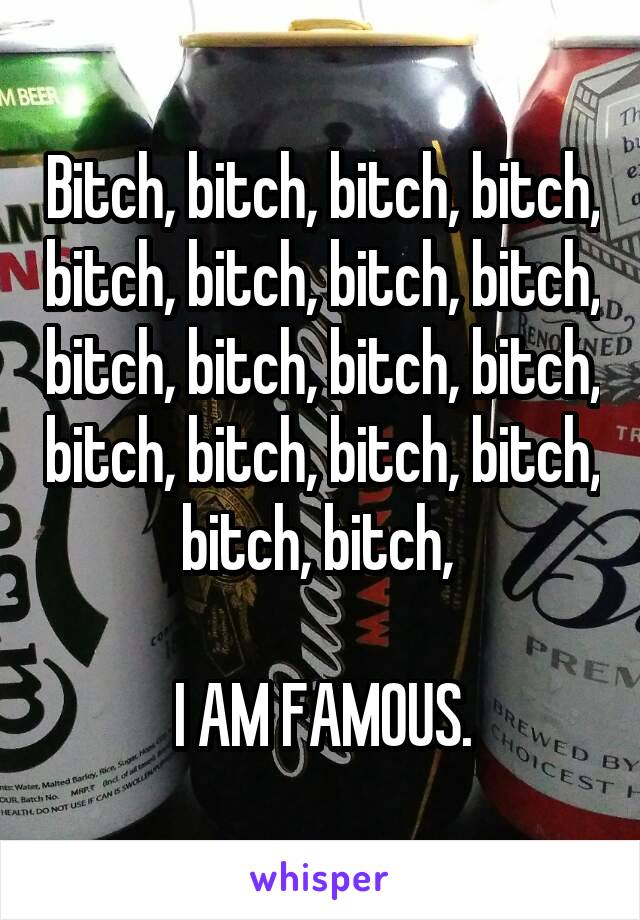 Bitch, bitch, bitch, bitch, bitch, bitch, bitch, bitch, bitch, bitch, bitch, bitch, bitch, bitch, bitch, bitch, bitch, bitch, 

I AM FAMOUS.