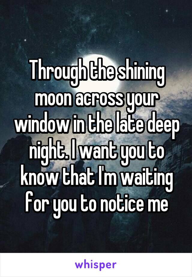 Through the shining moon across your window in the late deep night. I want you to know that I'm waiting for you to notice me