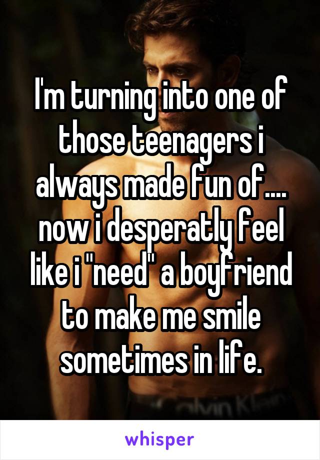 I'm turning into one of those teenagers i always made fun of.... now i desperatly feel like i "need" a boyfriend to make me smile sometimes in life.