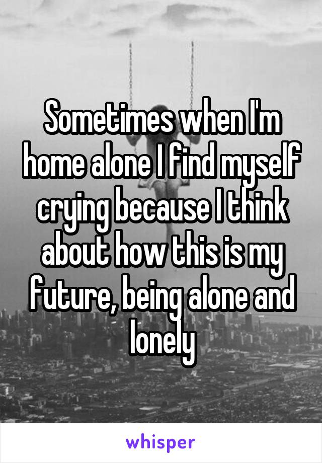 Sometimes when I'm home alone I find myself crying because I think about how this is my future, being alone and lonely