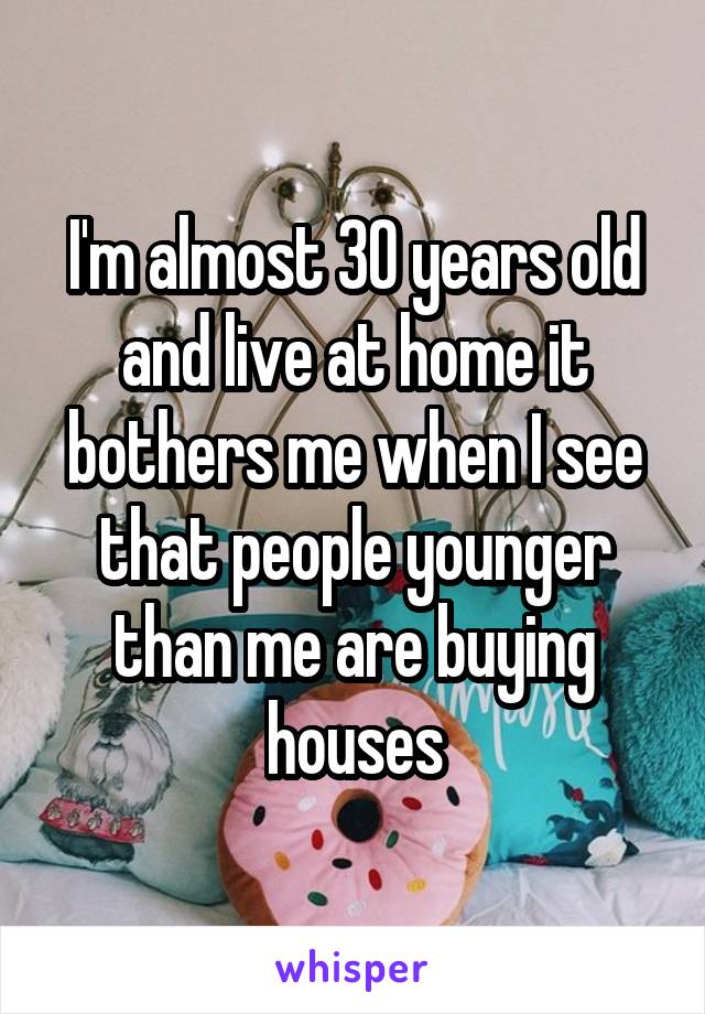 I'm almost 30 years old and live at home it bothers me when I see that people younger than me are buying houses