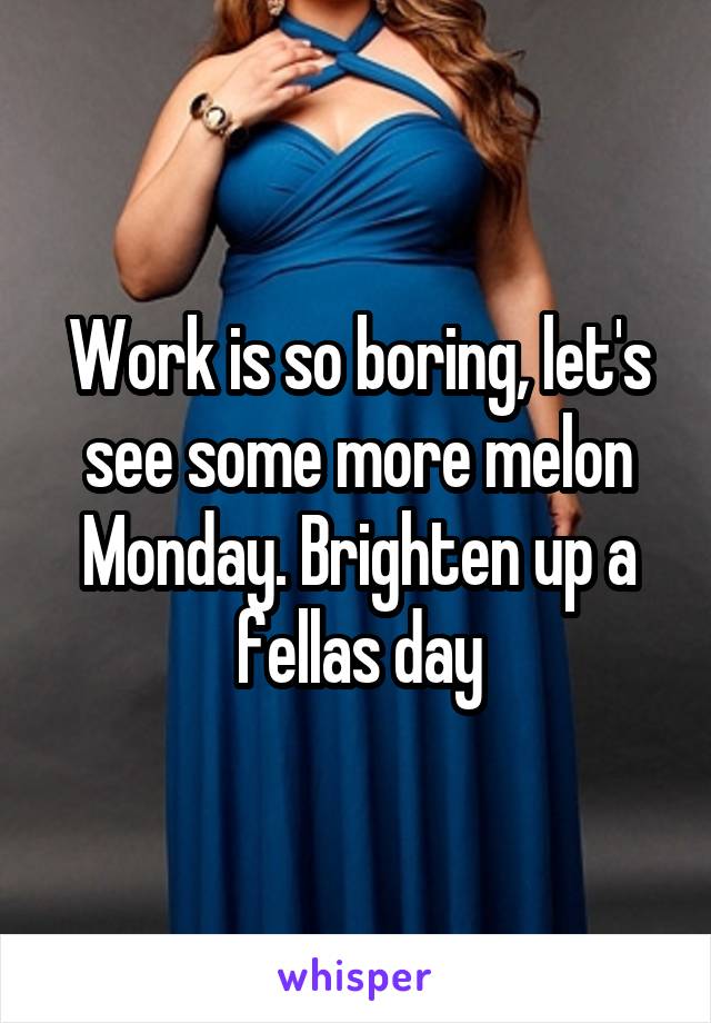 Work is so boring, let's see some more melon Monday. Brighten up a fellas day