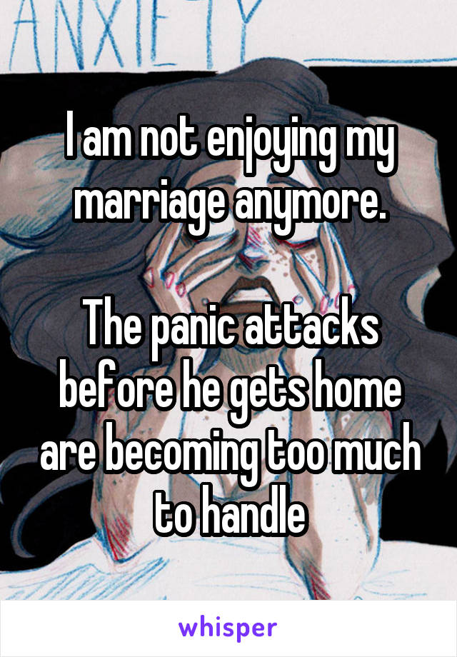 I am not enjoying my marriage anymore.

The panic attacks before he gets home are becoming too much to handle