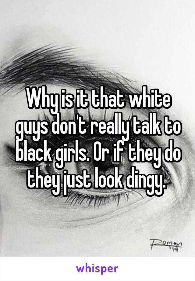 Why is it that white guys don't really talk to black girls. Or if they do they just look dingy. 