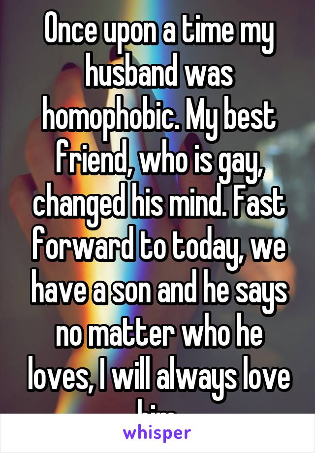 Once upon a time my husband was homophobic. My best friend, who is gay, changed his mind. Fast forward to today, we have a son and he says no matter who he loves, I will always love him.