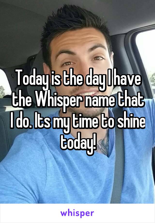 Today is the day I have the Whisper name that I do. Its my time to shine today!