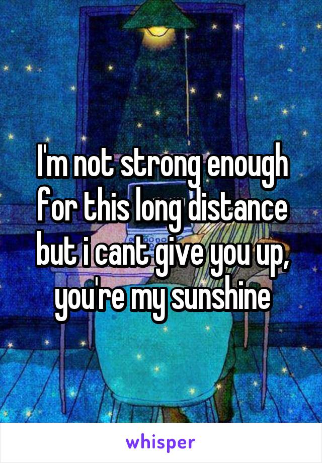 I'm not strong enough for this long distance but i cant give you up, you're my sunshine