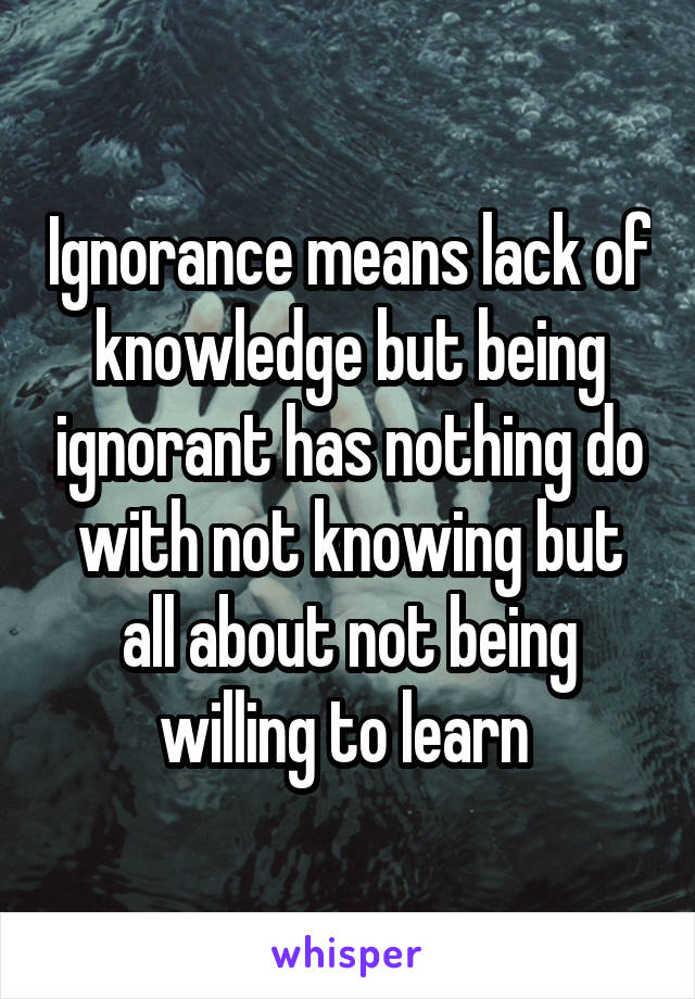 Ignorance means lack of knowledge but being ignorant has nothing do with not knowing but all about not being willing to learn 