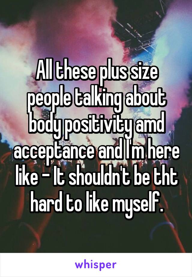 All these plus size people talking about body positivity amd acceptance and I'm here like - It shouldn't be tht hard to like myself.