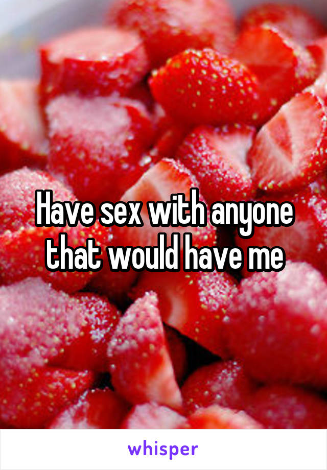 Have sex with anyone that would have me