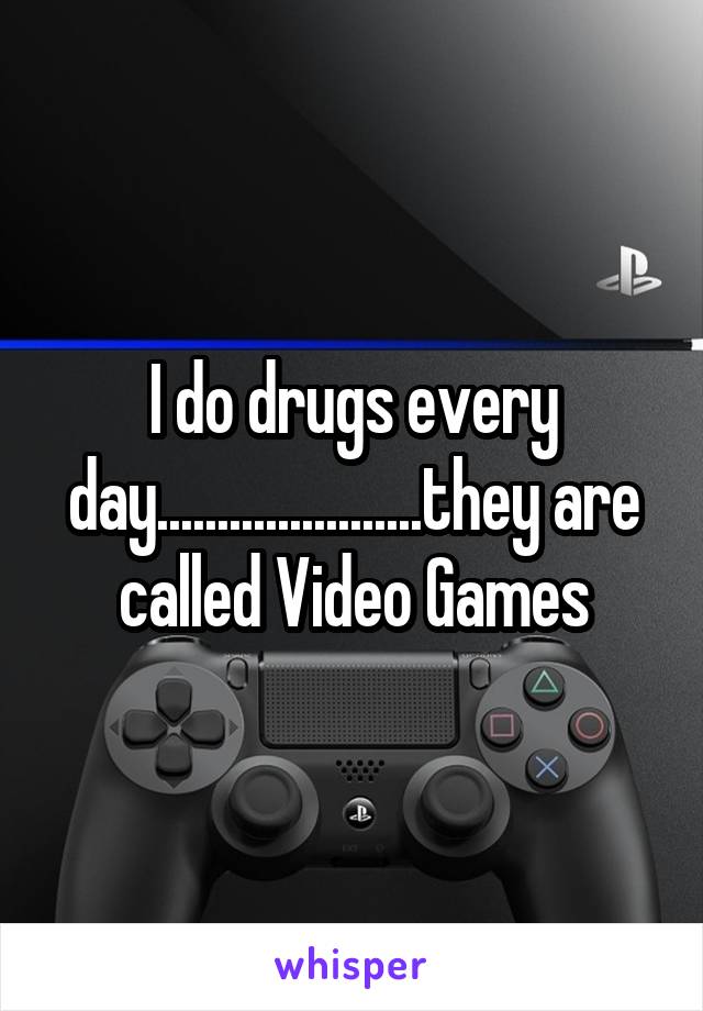 I do drugs every day......................they are called Video Games