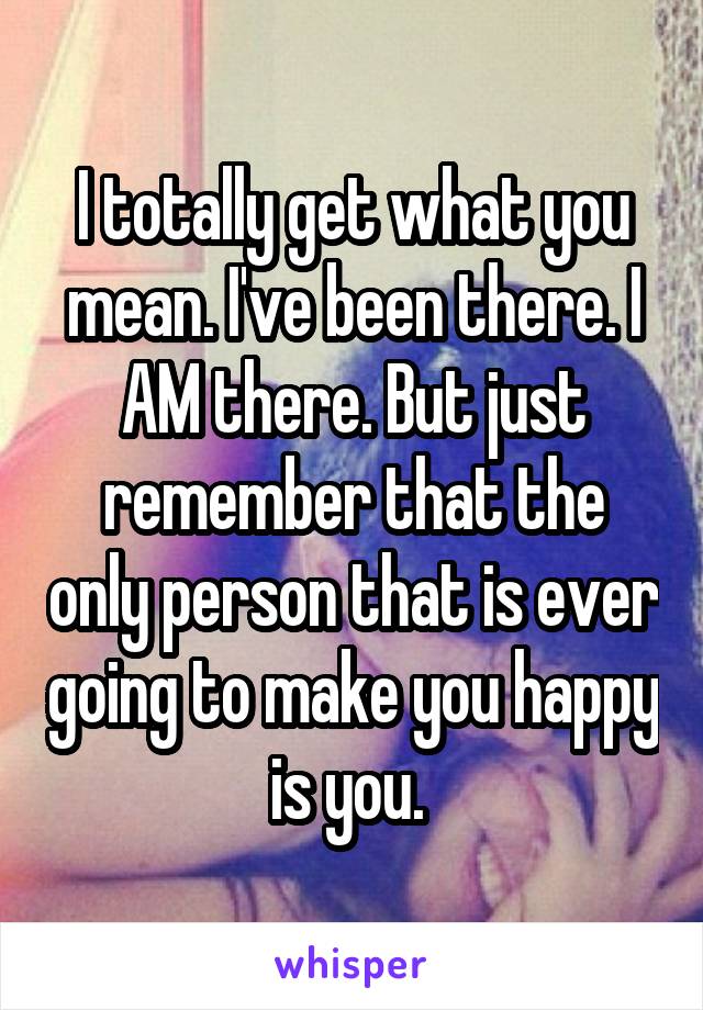 I totally get what you mean. I've been there. I AM there. But just remember that the only person that is ever going to make you happy is you. 