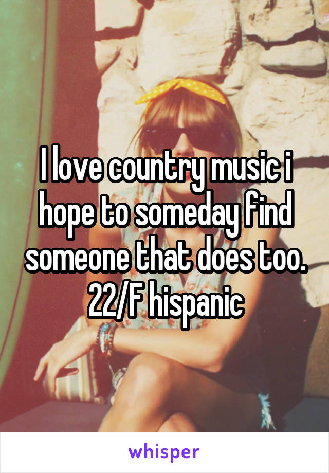 I love country music i hope to someday find someone that does too. 22/F hispanic