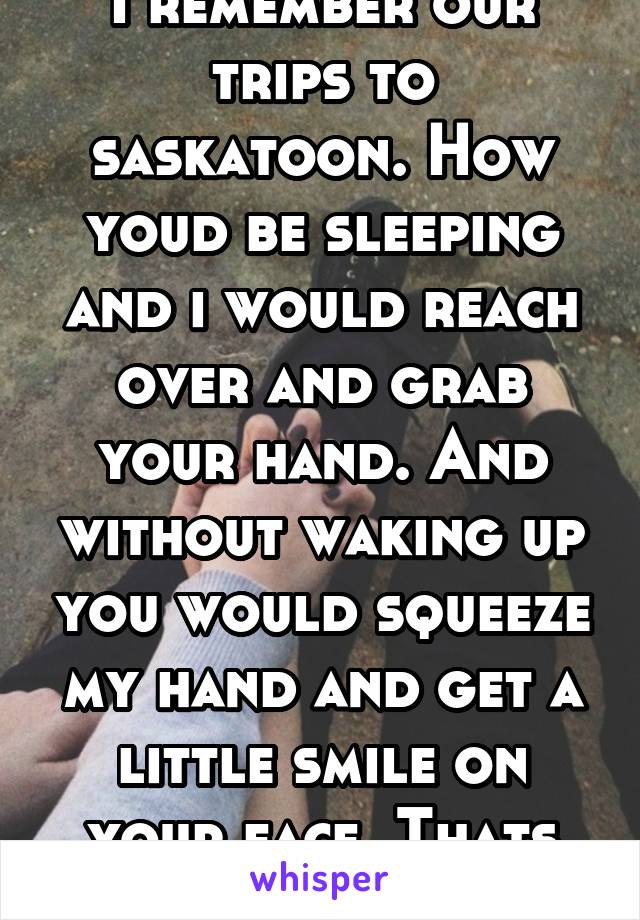I remember our trips to saskatoon. How youd be sleeping and i would reach over and grab your hand. And without waking up you would squeeze my hand and get a little smile on your face. Thats true love