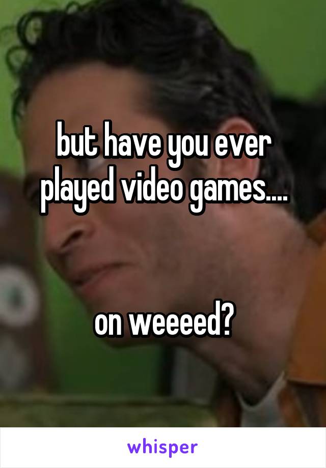 but have you ever played video games....


on weeeed?