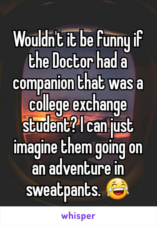 Wouldn't it be funny if the Doctor had a companion that was a college exchange student? I can just imagine them going on an adventure in sweatpants. 😂