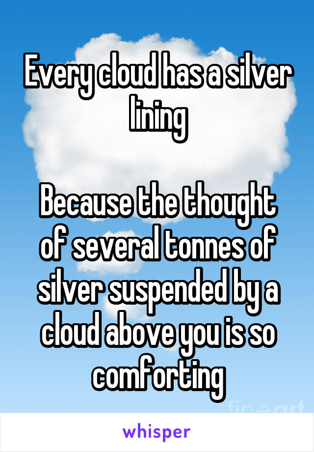 Every cloud has a silver lining

Because the thought of several tonnes of silver suspended by a cloud above you is so comforting