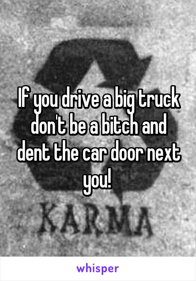 If you drive a big truck don't be a bitch and dent the car door next you! 