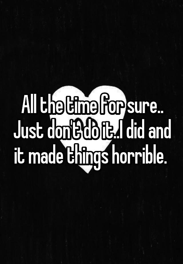 all-the-time-for-sure-just-don-t-do-it-i-did-and-it-made-things