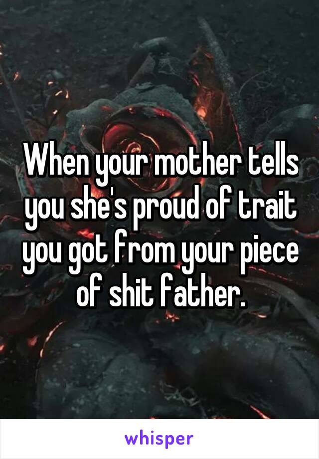 When your mother tells you she's proud of trait you got from your piece of shit father.