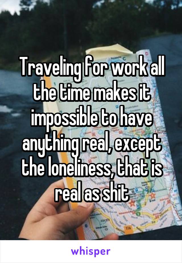 Traveling for work all the time makes it impossible to have anything real, except the loneliness, that is real as shit