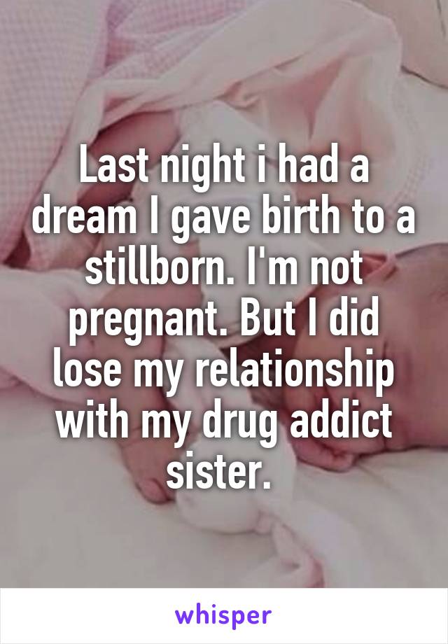 Last night i had a dream I gave birth to a stillborn. I'm not pregnant. But I did lose my relationship with my drug addict sister. 
