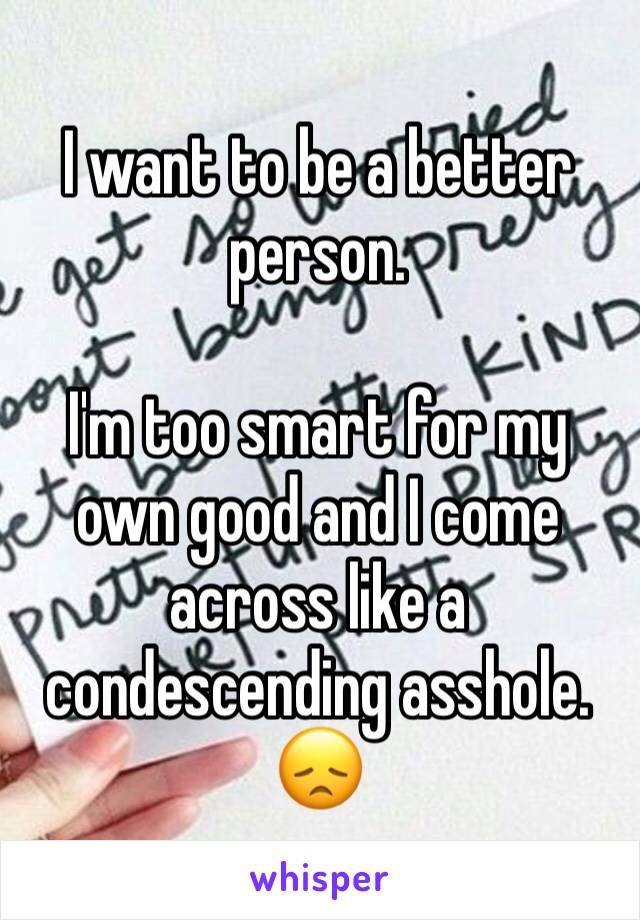 I want to be a better person.

I'm too smart for my own good and I come across like a condescending asshole.
😞